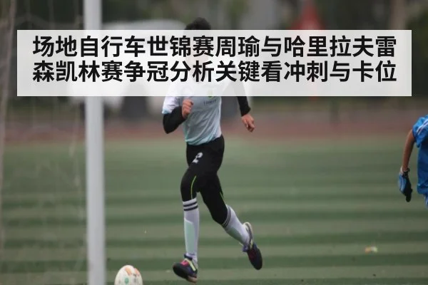 场地自行车世锦赛周瑜与哈里拉夫雷森凯林赛争冠分析关键看冲刺与卡位